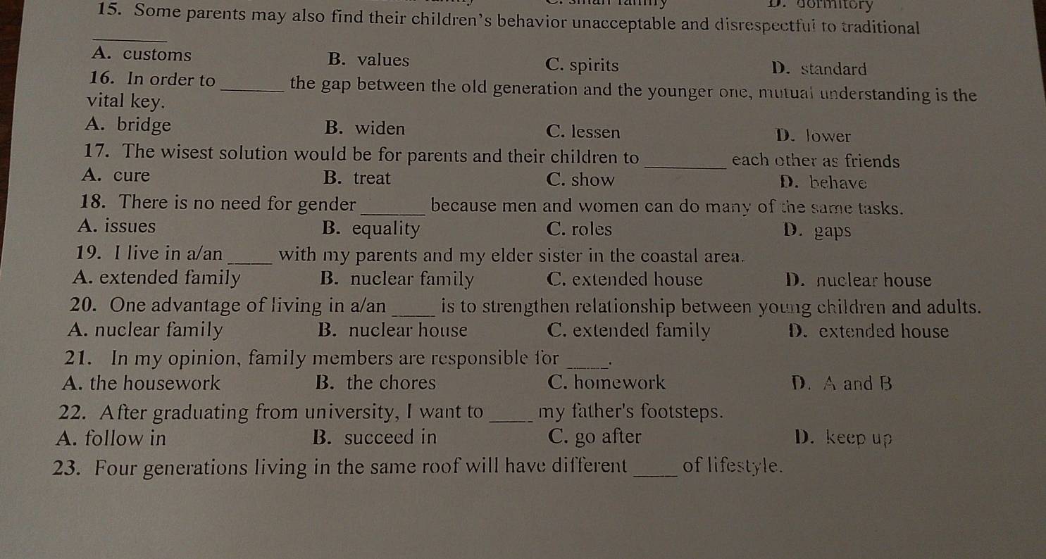 a D. dormitory
15. Some parents may also find their children’s behavior unacceptable and disrespectful to traditional
_
A. customs B. values C. spirits D. standard
16. In order to_ the gap between the old generation and the younger one, mutual understanding is the
vital key.
A. bridge B. widen C. lessen D. lower
17. The wisest solution would be for parents and their children to _each other as friends
A. cure B. treat C. show D. behave
18. There is no need for gender _because men and women can do many of the same tasks.
A. issues B. equality C. roles D. gaps
19. I live in a/an _with my parents and my elder sister in the coastal area.
A. extended family B. nuclear family C. extended house D. nuclear house
20. One advantage of living in a/an _is to strengthen relationship between young children and adults.
A. nuclear family B. nuclear house C. extended family D. extended house
21. In my opinion, family members are responsible for _.
A. the housework B. the chores C. homework D. A and B
22. After graduating from university, I want to _my father's footsteps.
A. follow in B. succeed in C. go after D. keep up
23. Four generations living in the same roof will have different_ of lifestyle.