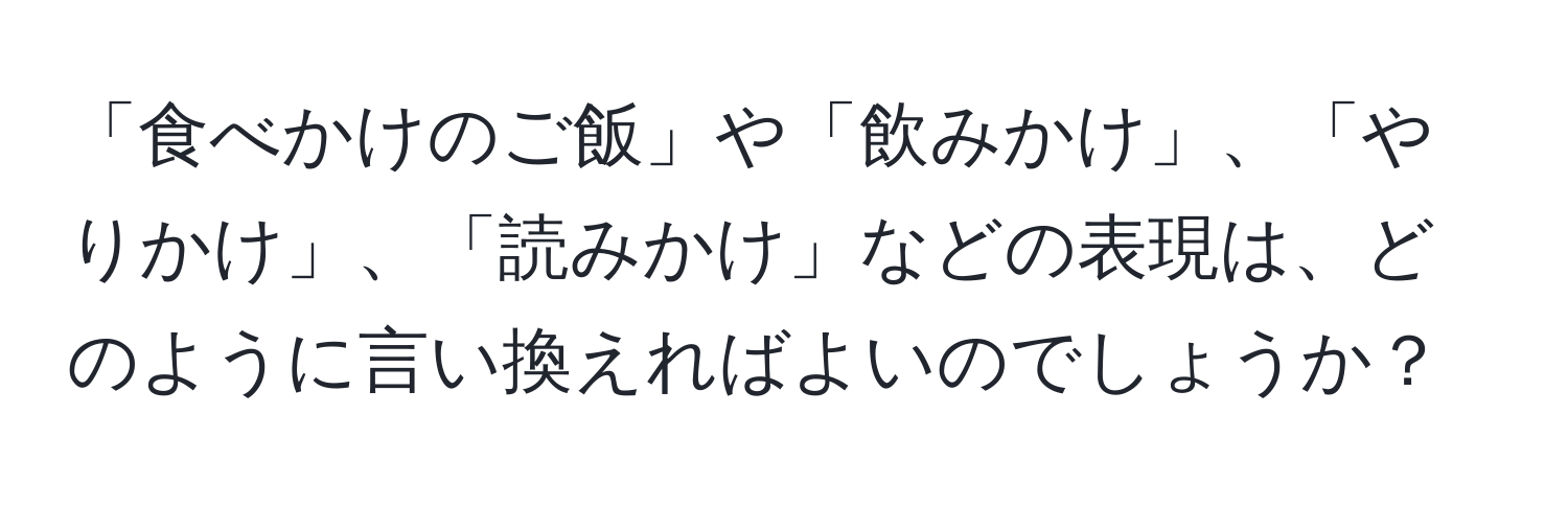 「食べかけのご飯」や「飲みかけ」、「やりかけ」、「読みかけ」などの表現は、どのように言い換えればよいのでしょうか？