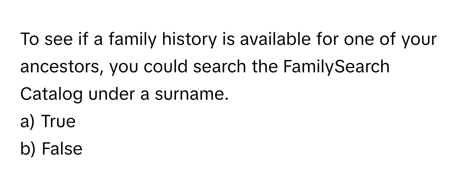 To see if a family history is available for one of your ancestors, you could search the FamilySearch Catalog under a surname.

a) True
b) False