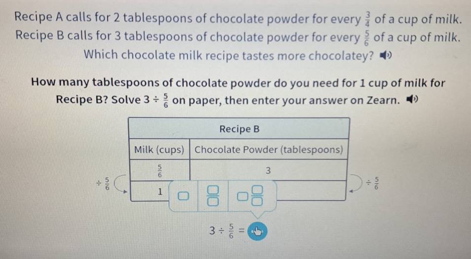 Recipe A calls for 2 tablespoons of chocolate powder for every  3/4  of a cup of milk.
Recipe B calls for 3 tablespoons of chocolate powder for every  5/6  of a cup of milk.
Which chocolate milk recipe tastes more chocolatey?
How many tablespoons of chocolate powder do you need for 1 cup of milk for
Recipe B? Solve 3/  5/6  on paper, then enter your answer on Zearn.
/  5/6 
/  5/6 
3/  5/6 = odot b