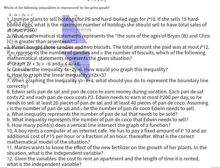 Which of the following inequalities is represented by the given graph?
A. 2x+2y>2
1 Jasmine plans to sell and hard-boiled eggs for P10. If she sells 15 hard-
boiled eggs, what is the ber of hotdogs she should sell to have total sales of
at least  260?
2.What mathematical stsents the “the sum of the ages of Bryan (B) and Chris
(C) is greater than seven
wae Mariel bought three candies and two biscuits. The total amount she paid was at most P12.
If m represents the number of candies and π the number of biscuits, which of the following
mathematical statements represents the given situation?
4  Graph 2x^1+3y>-6 and y≤ 4x+8.
5 Considen the inequality 4x-2y>6. How would you graph this inequality?
6. How to graph the linear inequality y≤ 2x+3 ?
7. When graphing the inequality y≥ -x+4 , what should you do to represent the boundary line
correctly?
8. Edwin sells pan de sal and pan de coco to earn money during vacation. Each pan de sal
costs P2 and each pan de coco costs P3. Edwin needs to earn at most P200 per day, so he
needs to sell at least 20 pieces of pan de sal and at least 40 pieces of pan de coco. Assuming
x is the number of pan de sal and y be the number of pan de coco Edwin needs to sell.
a. What inequality represents the number of pan de sal that needs to be sold?
b. What inequality represents the number of pan de coco that Edwin needs to sell?
9. How many point(s) does a vertical line intersect the graph of a function?
10. A boy rents a computer at an internet cafe. He has to pay a fixed amount of P 10 and an
additional cost of P15 per hour or a fraction of an hour, thereafter. What is the correct
mathematical model of the situation?
11. Marites wants to know the effect of the new fertilizer on the growth of her plants. In the
situation, what is the independent variable?
12. Given the variables: the cost to rent an apartment and the length of time it is rented,
what is the independent variable?