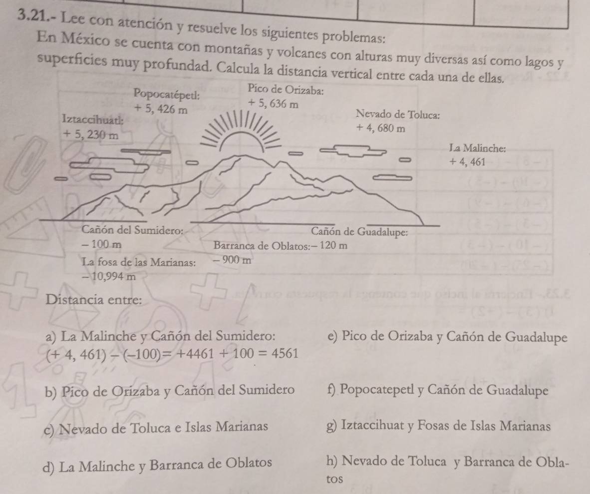 3.21.- Lee con atención y resuelve los siguientes problemas:
En México se cuenta con montañas y volcanes con alturas muy diversas así como lagos y
superficies muy profundad. Ca
Distancia entre:
a) La Malinche y Cañón del Sumidero: e) Pico de Orizaba y Cañón de Guadalupe
(+4,461)-(-100)=+4461+100=4561
b) Pico de Orizaba y Cañón del Sumidero f) Popocatepetl y Cañón de Guadalupe
c) Nevado de Toluca e Islas Marianas g) Iztaccihuat y Fosas de Islas Marianas
d) La Malinche y Barranca de Oblatos
h) Nevado de Toluca y Barranca de Obla-
tos