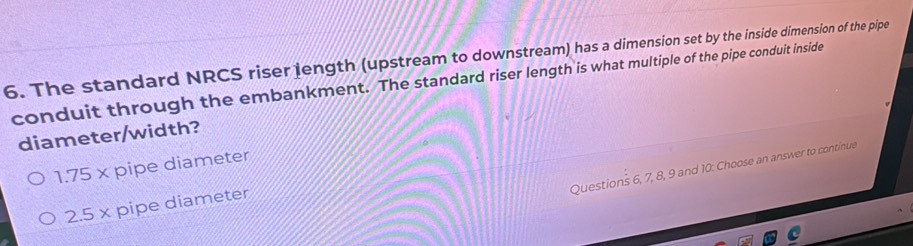 The standard NRCS riser length (upstream to downstream) has a dimension set by the inside dimension of the pipe
conduit through the embankment. The standard riser length is what multiple of the pipe conduit inside
diameter/width?
1.75* pipe diameter
Questions 6, 7, 8, 9 and 10 : Choose an answer to continue
2.5* pipe diameter