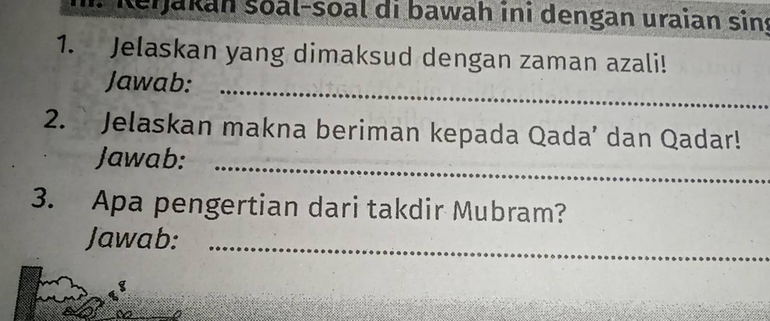 Rerjakan soal-soal di bawah ini dengan uraian sin 
1. Jelaskan yang dimaksud dengan zaman azali! 
Jawab:_ 
2. ` Jelaskan makna beriman kepada Qada’ dan Qadar! 
Jawab:_ 
3. Apa pengertian dari takdir Mubram? 
Jawab:_