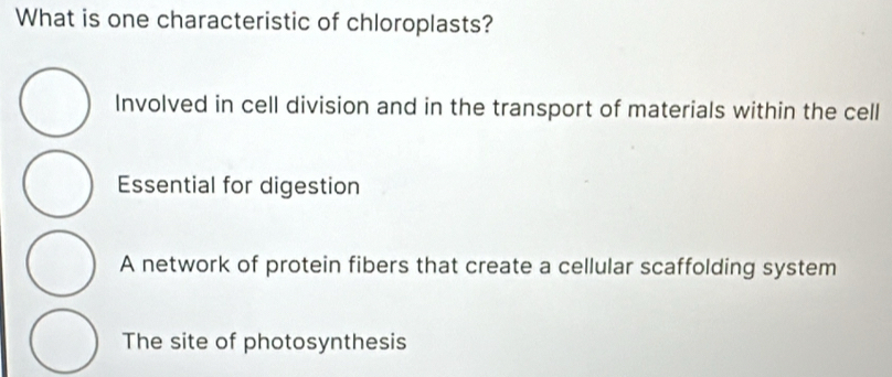 What is one characteristic of chloroplasts?
Involved in cell division and in the transport of materials within the cell
Essential for digestion
A network of protein fibers that create a cellular scaffolding system
The site of photosynthesis