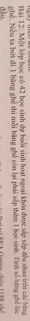 ngay th e 
Bài 12: Một lớp học có 42 học sinh dự buồi sinh hoạt ngoại khóa được sắp xếp đều nhau trên các băng 
ghế. Nếu ta bớt đi 1 băng ghế thì mỗi băng ghế còn lại phải xếp thêm 1 học sinh. Tính số băng ghế lúc 
đầu. 
ai SEA Games chứa 1188 ghế