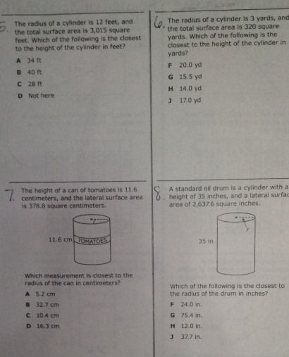 The radius of a cylinder is 12 feet, and The radius of a cylinder is 3 yards, and
the total surface area is 3,015 square the total surface area is 320 square
feet. Which of the following is the closest yards. Which of the following is the
to the height of the cylinder in feet? closest to the height of the cylinder in
yards?
A 34 ft F 20.0 yd
B 40 ft G 15.5 yd
C 28 ft H 14.0 yd
D Not here J 17.0 yd
The height of a can of tomatoes is 11.6 A standard oil drum is a cylinder with a
centimeters, and the lateral surface area . height of 35 inches, and a lateral surfa
is 378.8 square centimeters. area of 2,637.6 square inches.

Which measurement is closest to the
radius of the can in centimeters? Which of the following is the closest to
A 5.2 cm the radius of the drum in inches?
B 32.7 cm F 24.0 in.
C 10.4 cm G 75.4 in 。
D 16.3 cm H 12.0 in.
J 37.7 in.