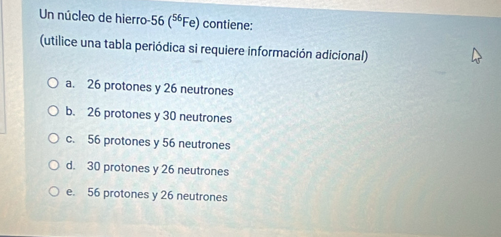 Un núcleo de hierro 56(^56Fe) contiene:
(utilice una tabla periódica si requiere información adicional)
a. 26 protones y 26 neutrones
b. 26 protones y 30 neutrones
c. 56 protones y 56 neutrones
d. 30 protones y 26 neutrones
e. 56 protones y 26 neutrones