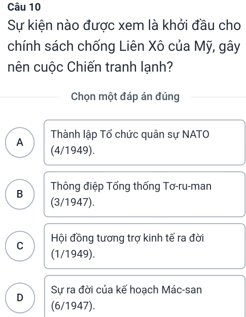 Sự kiện nào được xem là khởi đầu cho
chính sách chống Liên Xô của Mỹ, gây
nên cuộc Chiến tranh lạnh?
Chọn một đáp án đúng
A Thành lập Tổ chức quân sự NATO
(4/1949).
B Thông điệp Tổng thống Tơ-ru-man
(3/1947).
C Hội đồng tương trợ kinh tế ra đời
(1/1949).
Sự ra đời của kế hoạch Mác-san
D (6/1947).