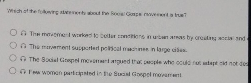 Which of the following statements about the Social Gospel movement is true?
The movement worked to better conditions in urban areas by creating social and
The movement supported political machines in large cities.
The Social Gospel movement argued that people who could not adapt did not des
Few women participated in the Social Gospel movement.