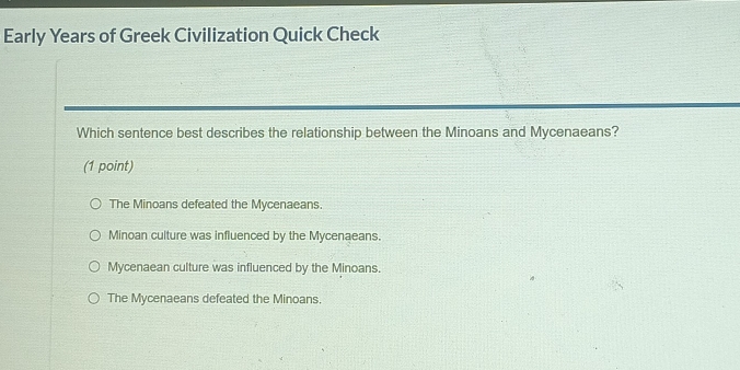 Early Years of Greek Civilization Quick Check
Which sentence best describes the relationship between the Minoans and Mycenaeans?
(1 point)
The Minoans defeated the Mycenaeans.
Minoan culture was influenced by the Mycenaeans.
Mycenaean culture was influenced by the Minoans.
The Mycenaeans defeated the Minoans.