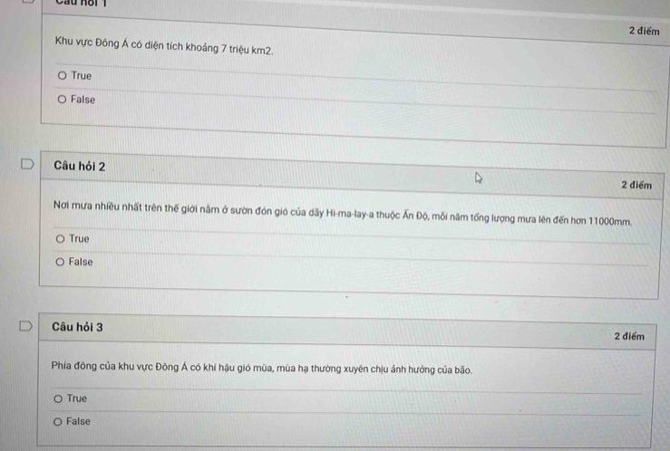 Cầu hoi 1
2 điểm
Khu vực Đông Á có diện tích khoảng 7 triệu km2.
True
False
Câu hỏi 2 2 điểm
Nơi mưa nhiều nhất trên thế giới nằm ở sườn đón gió của dãy Hi-ma-lay-a thuộc Ấn Độ, mỗi năm tổng lượng mưa lên đến hơn 11000mm.
True
False
Câu hỏi 3 2 điểm
Phía đông của khu vực Đông Á có khí hậu gió mùa, mùa hạ thường xuyên chịu ảnh hướng của bão.
True
_
False
_