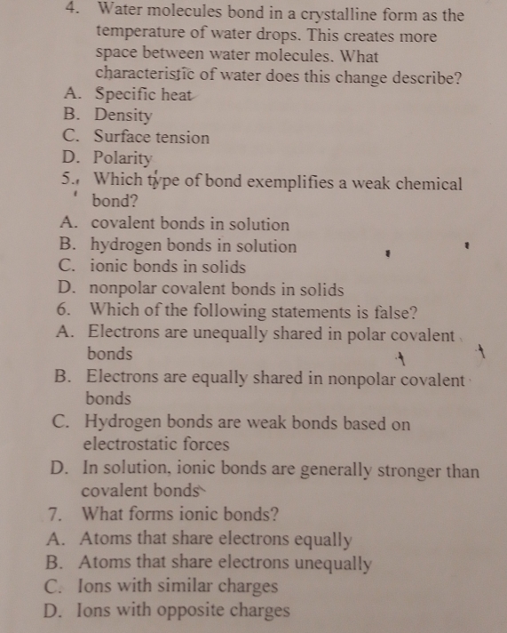 Water molecules bond in a crystalline form as the
temperature of water drops. This creates more
space between water molecules. What
characteristic of water does this change describe?
A. Specific heat
B. Density
C. Surface tension
D. Polarity
5. Which type of bond exemplifies a weak chemical
bond?
A. covalent bonds in solution
B. hydrogen bonds in solution
C. ionic bonds in solids
D. nonpolar covalent bonds in solids
6. Which of the following statements is false?
A. Electrons are unequally shared in polar covalent
bonds
B. Electrons are equally shared in nonpolar covalent
bonds
C. Hydrogen bonds are weak bonds based on
electrostatic forces
D. In solution, ionic bonds are generally stronger than
covalent bonds
7. What forms ionic bonds?
A. Atoms that share electrons equally
B. Atoms that share electrons unequally
C. Ions with similar charges
D. Ions with opposite charges