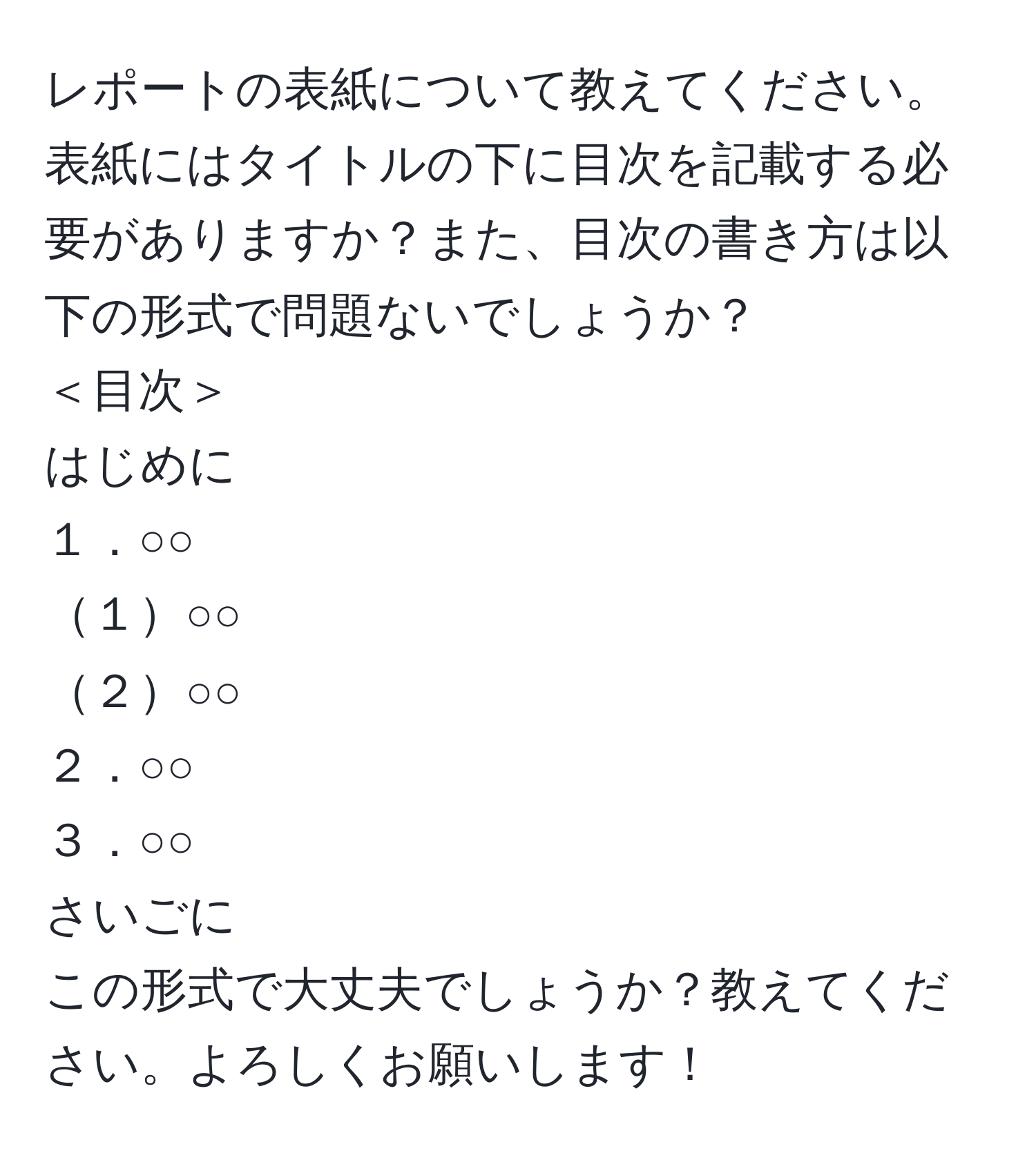 レポートの表紙について教えてください。表紙にはタイトルの下に目次を記載する必要がありますか？また、目次の書き方は以下の形式で問題ないでしょうか？  
＜目次＞  
はじめに  
１．○○  
１○○  
２○○  
２．○○  
３．○○  
さいごに  
この形式で大丈夫でしょうか？教えてください。よろしくお願いします！