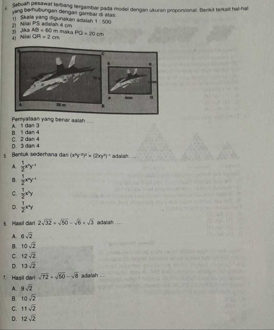 Sebuah pesawat terbang tergambar pada model dengan ukuran proporsional. Berikit terkait hal-hal

yang berhubungan dengan gambar di atas:
Skala yang digunakan adalah 1:500
2) Nilai PS adalah 4 cm
3) Jika AB=60m maka
4) Nilai QR=2cm PQ=20cm
Peryataan yang benar aalah ....
A. 1 dan 3
B. 1 dan 4
C. 2 dan 4
D. 3 dan 4
5. Bentuk sederhana dari (x^3y^(-2))^2* (2xy^3)^-1 adalah ....
A.  1/2 x^5y^(-1)
B.  1/2 x^4y^(-1)
C.  1/2 x^5y
D.  1/2 x^4y
6. Hasil dari 2sqrt(32)+sqrt(50)-sqrt(6)* sqrt(3) adalah ....
A. 6sqrt(2)
B. 10sqrt(2)
C. 12sqrt(2)
D. 13sqrt(2)
7. Hasil dari sqrt(72)+sqrt(50)-sqrt(8) adalah ....
A. 9sqrt(2)
B. 10sqrt(2)
C. 11sqrt(2)
D. 12sqrt(2)