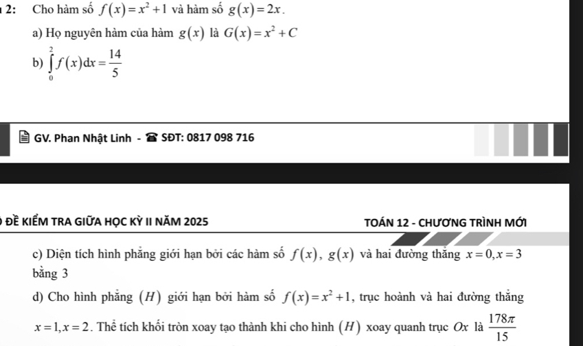 1 2: Cho hàm số f(x)=x^2+1 và hàm số g(x)=2x. 
a) Họ nguyên hàm của hàm g(x) là G(x)=x^2+C
b) ∈tlimits _0^(2f(x)dx=frac 14)5
GV. Phan Nhật Linh - SĐT: 0817 098 716 
Đề KIểM TRA GIữA HỌC Kỳ II NăM 2025 TOÁN 12 - CHƯơNG TRÌNH MỚI 
c) Diện tích hình phẳng giới hạn bởi các hàm số f(x), g(x) và hai đường thắng x=0, x=3
bằng 3
d) Cho hình phẳng (H) giới hạn bởi hàm số f(x)=x^2+1 , trục hoành và hai đường thắng
x=1, x=2. Thể tích khối tròn xoay tạo thành khi cho hình (H) xoay quanh trục Ox là  178π /15 