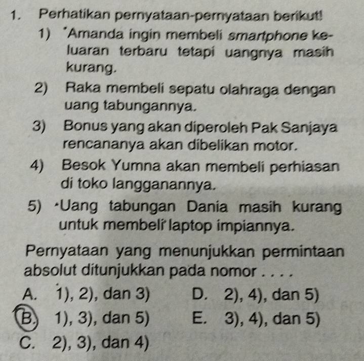 Perhatikan pernyataan-pernyataan berikut!
1) *Amanda ingin membeli smartphone ke-
luaran terbaru tetapi uangnya masih
kurang.
2) Raka membeli sepatu olahraga dengan
uang tabungannya.
3) Bonus yang akan diperoleh Pak Sanjaya
rencananya akan dibelikan motor.
4) Besok Yumna akan membeli perhiasan
di toko langganannya.
5) •Uang tabungan Dania masih kurang
untuk membeli laptop impiannya.
Pernyataan yang menunjukkan permintaan
absolut ditunjukkan pada nomor . . . .
A. 1),2) , dan 3) D. 2),4) , dan 5)
B 1),3) , dan 5) E. 3),4) , dan 5)
C. 2),3) , dan 4)