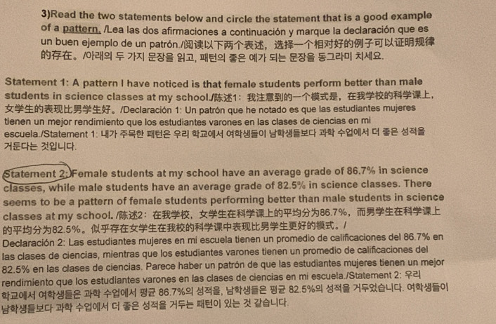 3)Read the two statements below and circle the statement that is a good example 
of a pattern. /Lea las dos afirmaciones a continuación y marque la declaración que es 
un buen ejemplo de un patrón./， 
。10थ , ユ . 
Statement 1: A pattern I have noticed is that female students perform better than male 
students in science classes at my school./1：，， 
。/Declaración 1: Un patrón que he notado es que las estudiantes mujeres 
tienen un mejor rendimiento que los estudiantes varones en las clases de ciencias en mi 
escuela./Statement 1: 4 
E4. 
Statement 2: Female students at my school have an average grade of 86.7% in science 
classes, while male students have an average grade of 82.5% in science classes. There 
seems to be a pattern of female students performing better than male students in science 
classes at my school. /2：， 86.7% ，
82.5% 。。1 
Declaración 2: Las estudiantes mujeres en mí escuela tienen un promedio de calificaciones del 86.7% en 
las clases de ciencias, mientras que los estudiantes varones tienen un promedio de calificaciones del
82.5% en las clases de ciencias. Parece haber un patrón de que las estudiantes mujeres tienen un mejor 
rendimiento que los estudiantes varones en las clases de ciencias en mi escuela./Statement 2: ♀
86.7% , 82.5% 7. |