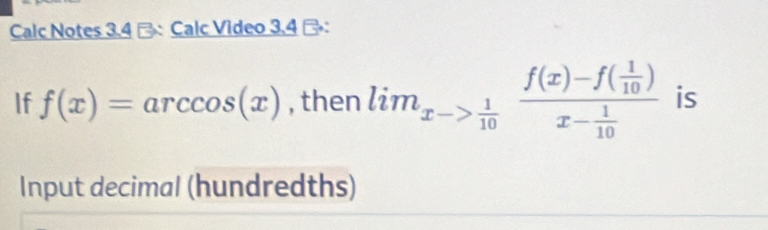 Calc Notes 3.4 -: Calc Video 3.4 ： 
If f(x)=arccos (x) , then lim_xto  1/10 frac f(x)-f( 1/10 )x- 1/10  is 
Input decimal (hundredths)