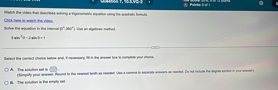 Question 7, 10.5.VQ-2 Points: 0 of 1
s
Watch the video that describes solving a trigonometric equation using the quadratic formula.
Click here to watch the video.
Solve the equation in the interval [0°,360°). Use an algebraic method.
5sin^2θ -2sin θ =1
Select the correct choice below and, if necessary, fill in the answer box to complete your choice.
A. The solution set is
(Simplify your answer. Round to the nearest tenth as needed. Use a comma to separate answers as needed. Do not include the degree symbol in your answer.)
B. The solution is the empty set.