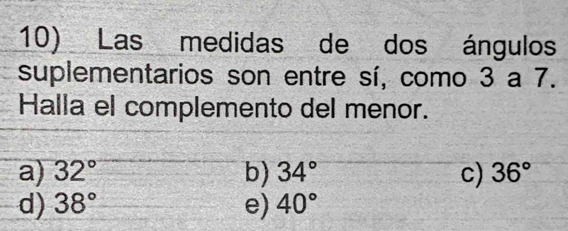 Las medidas de dos ángulos
suplementarios son entre sí, como 3 a 7.
Halla el complemento del menor.
a) 32° b) 34° c) 36°
d) 38° e) 40°