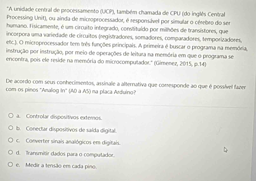 "A unidade central de processamento (UCP), também chamada de CPU (do inglês Central
Processing Unit), ou ainda de microprocessador, é responsável por simular o cérebro do ser
humano. Fisicamente, é um circuito integrado, constituído por milhões de transistores, que
incorpora uma variedade de circuitos (registradores, somadores, comparadores, temporizadores,
etc.). O microprocessador tem três funções principais. A primeira é buscar o programa na memória,
instrução por instrução, por meio de operações de leitura na memória em que o programa se
encontra, pois ele reside na memória do microcomputador." (Gimenez, 2015, p.14)
De acordo com seus conhecimentos, assinale a alternativa que corresponde ao que é possível fazer
com os pinos "Analog In" (A0 a A5) na placa Arduino?
a. Controlar dispositivos externos.
b. Conectar dispositivos de saída digital.
c. Converter sinais analógicos em digitais.
d. Transmitir dados para o computador.
e. Medir a tensão em cada pino.