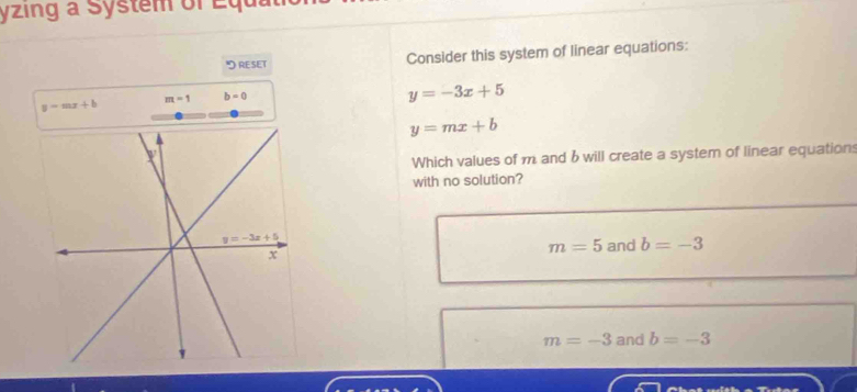 yzing a System of Equ
" reset Consider this system of linear equations:
y=mx+b m=1 b=0
y=-3x+5
y=mx+b
Which values of m and b will create a system of linear equations
with no solution?
m=5 and b=-3
m=-3 and b=-3