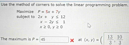 Use the method of corners to solve the linear programming problem. 
Maximize P=5x+7y
subject to 2x+y≤ 12
x-2y≤ 1
x≥ 0, y≥ 0
The maximum is P=45 at (x,y)=( 13/3 , 10/3 