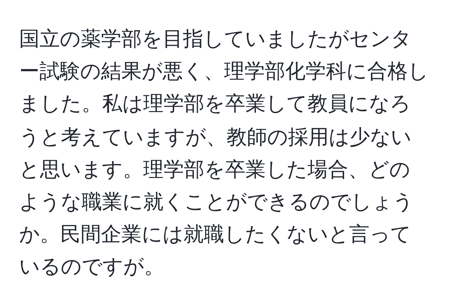 国立の薬学部を目指していましたがセンター試験の結果が悪く、理学部化学科に合格しました。私は理学部を卒業して教員になろうと考えていますが、教師の採用は少ないと思います。理学部を卒業した場合、どのような職業に就くことができるのでしょうか。民間企業には就職したくないと言っているのですが。