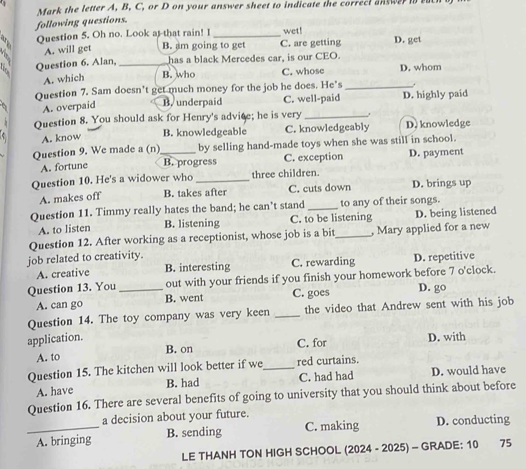 a
Mark the letter A, B, C, or D on your answer sheet to indicate the correct answer t su
following questions.
Question 5. Oh no. Look at that rain! I _wet!
A. will get
B. am going to get C. are getting D. get
Question 6. Alan, _has a black Mercedes car, is our CEO.
A. which
B. who C. whose D. whom
Question 7. Sam doesn’t get much money for the job he does. He’s_
A. overpaid
B. underpaid C. well-paid D. highly paid
2 Question 8. You should ask for Henry's advice; he is very_
A. know C. knowledgeably D. knowledge
B. knowledgeable
Question 9. We made a (n)_ by selling hand-made toys when she was still in school.
A. fortune C. exception D. payment
B. progress
Question 10. He's a widower who _three children.
A. makes off
B. takes after C. cuts down D. brings up
Question 11. Timmy really hates the band; he can’t stand _to any of their songs.
A. to listen B. listening C. to be listening D. being listened
Question 12. After working as a receptionist, whose job is a bit_ , Mary applied for a new
job related to creativity.
A. creative B. interesting C. rewarding D. repetitive
Question 13. You _out with your friends if you finish your homework before 7 o'clock.
A. can go B. went C. goes
D. go
Question 14. The toy company was very keen _the video that Andrew sent with his job
application. D. with
A. to B. on C. for
Question 15. The kitchen will look better if we_ red curtains.
A. have B. had C. had had D. would have
Question 16. There are several benefits of going to university that you should think about before
_
a decision about your future.
C. making D. conducting
A. bringing B. sending
LE THANH TON HIGH SCHOOL (2024 - 2025) - GRADE: 10 75