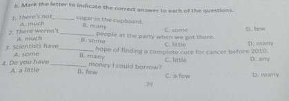 Mark the letter to indicate the correct answer to each of the questions.
1. There's not_
sugar in the cupboard. B. many C. some
A. much
D. few
2. There weren't A. much_
B. some people at the party when we got there. D. many
C. little
3. Scientists have_ hope of finding a complete cure for cancer before 2010.
A. some
B. many
C. little
4. Do you have_ D. any
money I could borrow?
A. a little B. few C. a few D. many
39