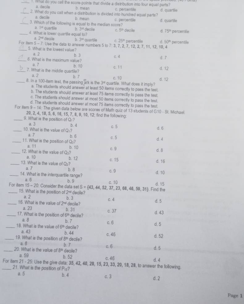 What do you call the score-points that divide a distribution into four equal parts?
a. decile b. mean c. percentile d. quartile
_2. What do you call when a distribution is divided into hundred equal parts?
a. decile b. mean c. percentile
_3. Which of the following is equal to the median score? d. quartile
a. 1= quartile b 3^(rd) decile c. 5^(th) decile d. 75^(th)
_4. What is lower quartile equal to? percentile
a. 2^(nd) decile b. 3^(rd) quartile C. 25^(th) percentile d. 50^(th)
For item 5-7 : Use the data to answer numbers 5 to 7:3 , 7, 2, 7, 12, 2, 7,11, 12, 10, 4 percentile
_5. What is the lowest value?
a. 2 b. 3
_6. What is the maximum value? c. 4 d. 7
a. 7
b. 10 c. 11
_7. What is the middle quartile? d. 12
a. 2 b. 7 c. 10 d. 12
_8. In a 100-item lest, the passing ark is the 3^(nd) quartile. What does it imply?
a. The students should answer at least 50 items correctly to pass the test.
b. The students should answer at least 75 items correctly to pass the test.
c. The students should answer at most 50 items correctly to pass the test.
d. The students should answer at most 75 items correctly to pass the test.
For item 9 - 14: The given data below are scores of Math quiz of 13 students of G10-St t. Michael.
20, 2, 4, 18, 5, 6, 16, 15, 7, 8, 9, 10, 12; find the following:
_9. What is the position of Q₁?
a. 3 b. 4 c. 5 d. 6
_10. What is the value of Q₁?
a. 7 b. 6 c. 5
_11. What is the position of Q? d. 4
a. 11 b. 10 c. 9
_12. What is the value of 0. ? d. 8
a. 10 b. 12 c. 15
_13. What is the value of Q_2 d. 16
a. 7 b. 8 c.9
_14. What is the interquartile range? d. 10
a. 6 b. 9 c. 10 d. 15
For item 15-20 : Consider the data set S= 43,44,52,37,23,68,46,59,31. Find the
_15. What is the position of 2^(nd) decile?
a. 2 b. 3 c. 4
_16. What is the value of 2^(nd) decile? d. 5
a. 23 b. 31 c. 37
_17. What is the position of 6^(th) decile? d. 43
a. 8 b. 7 c. 6
_18. What is the value of 6^(th) decile? d. 5
a. 43 b. 44 c. 46 d. 52
_19. What is the position of 8^(th) decile?
a. 8 b. 7
c. 6
_20. What is the value of 8^(th) decile? d. 5
a. 59 b. 52 c. 46
d. 4
_For item 21 - 25: Use the give data: 35, 42, 40, 28, 15, 23, 33, 20, 18, 28, to answer the following.
21. What is the position of P_15
a. 5 b. 4 c. 3 d. 2
Page 1