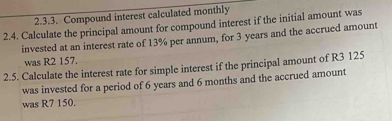 Compound interest calculated monthly 
2.4. Calculate the principal amount for compound interest if the initial amount was 
invested at an interest rate of 13% per annum, for 3 years and the accrued amount 
was R2 157. 
2.5. Calculate the interest rate for simple interest if the principal amount of R3 125
was invested for a period of 6 years and 6 months and the accrued amount 
was R7 150.