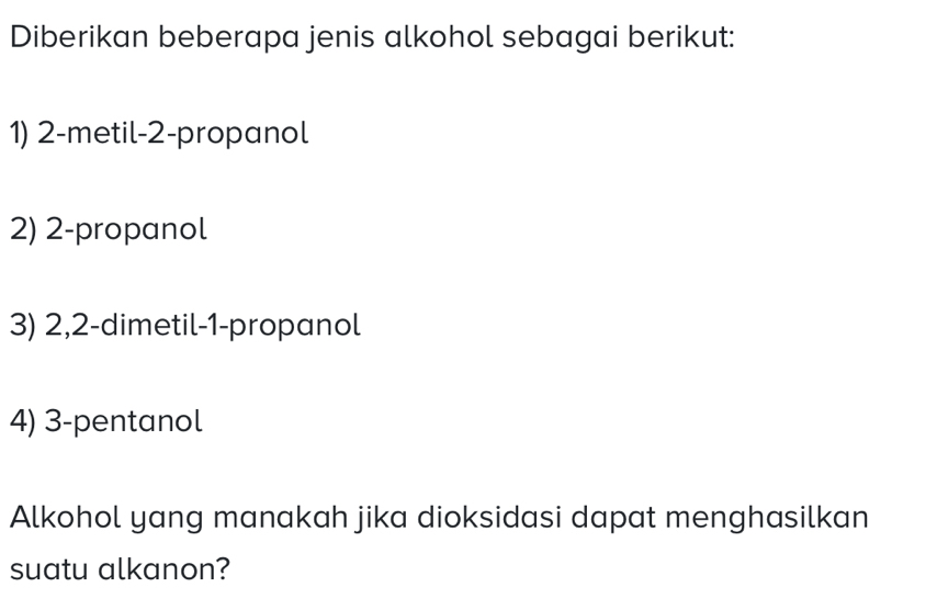 Diberikan beberapa jenis alkohol sebagai berikut: 
1) 2 -metil -2 -propanol 
2) 2 -propanol 
3) 2, 2 -dimetil -1 -propanol 
4) 3 -pentanol 
Alkohol yang manakah jika dioksidasi dapat menghasilkan 
suatu alkanon?