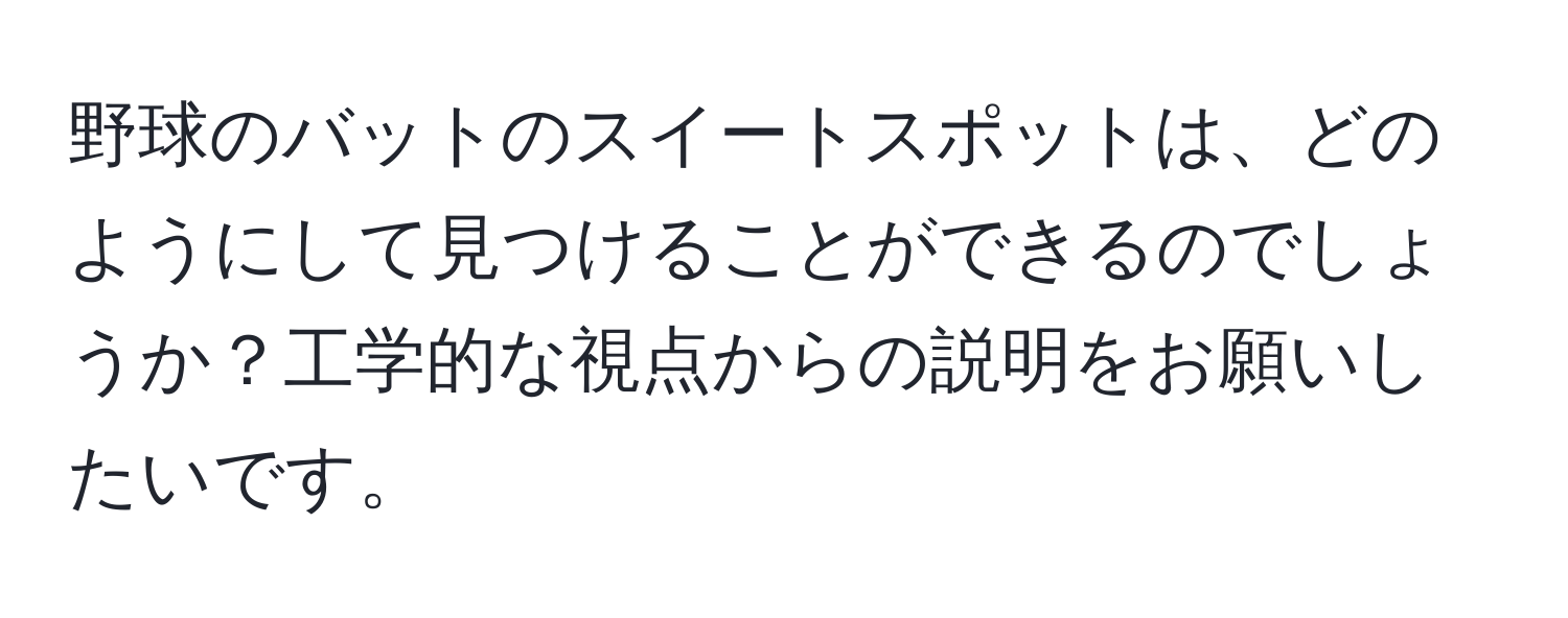 野球のバットのスイートスポットは、どのようにして見つけることができるのでしょうか？工学的な視点からの説明をお願いしたいです。