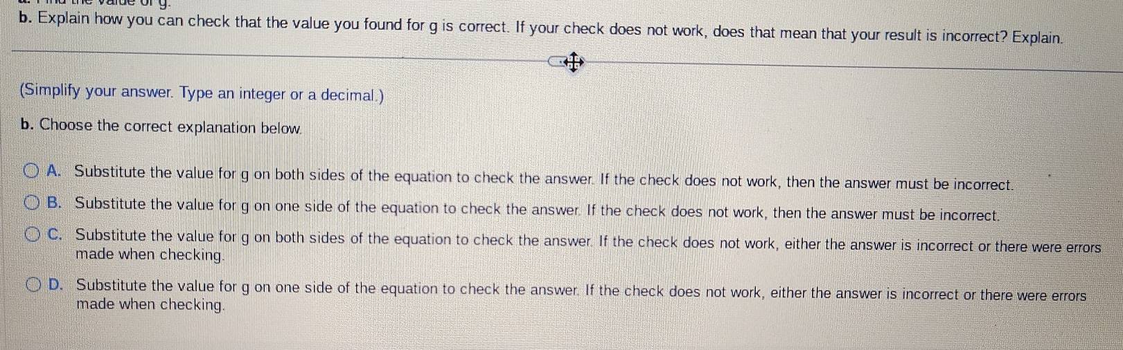 Explain how you can check that the value you found for g is correct. If your check does not work, does that mean that your result is incorrect? Explain.
(Simplify your answer. Type an integer or a decimal.)
b. Choose the correct explanation below.
A. Substitute the value for g on both sides of the equation to check the answer. If the check does not work, then the answer must be incorrect.
B. Substitute the value for g on one side of the equation to check the answer. If the check does not work, then the answer must be incorrect.
C. Substitute the value for g on both sides of the equation to check the answer. If the check does not work, either the answer is incorrect or there were errors
made when checking.
D. Substitute the value for g on one side of the equation to check the answer. If the check does not work, either the answer is incorrect or there were errors
made when checking.