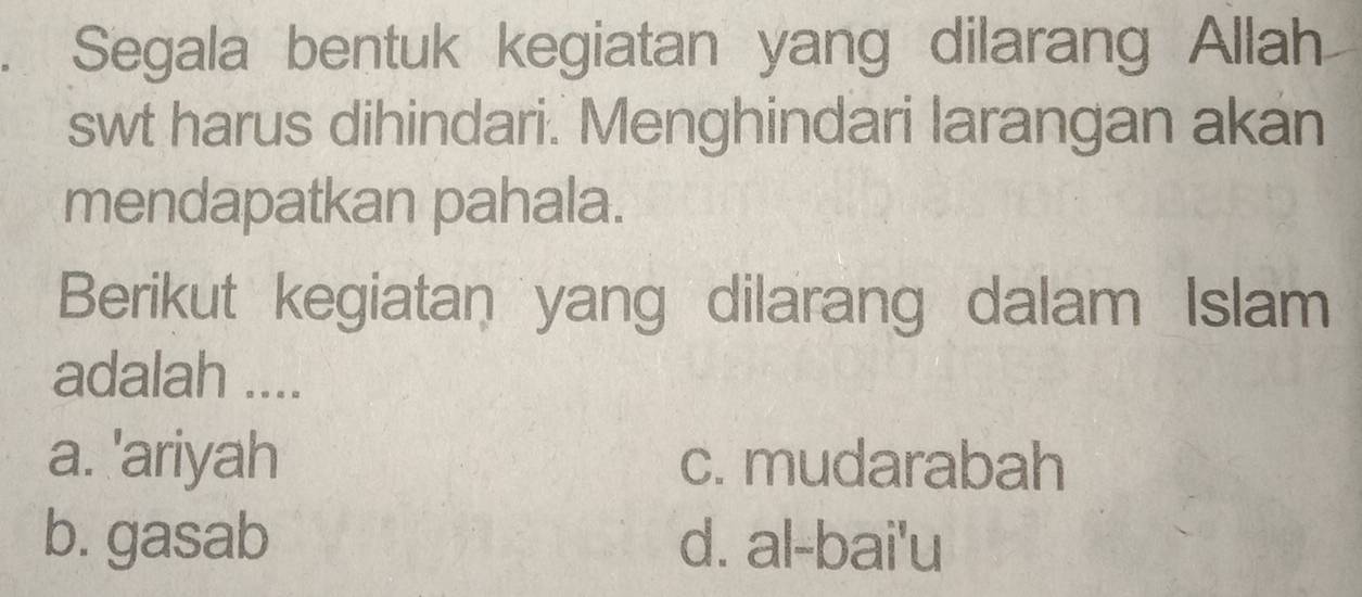 Segala bentuk kegiatan yang dilarang Allah
swt harus dihindari. Menghindari larangan akan
mendapatkan pahala.
Berikut kegiatan yang dilarang dalam Islam
adalah ....
a. 'ariyah c. mudarabah
b. gasab d. al-bai'u