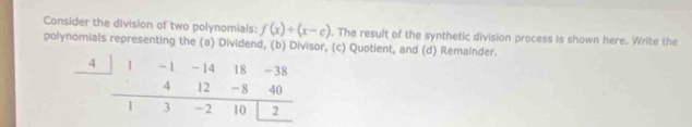 Consider the division of two polynomials: f(x)/ (x-c). The result of the synthetic division process is shown here. Write the 
polynomials representing the (a) Dividend, (b) Divisor, (c) Quotient, and (d) Remainder.
4 1 - 1 - 14 18 -38
4 12 -8 40
1 3 -2 10 2