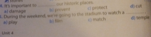 It's important to _our historic places. d) cut
a) damage b) prevent c) protect
. During the weekend, we're going to the stadium to watch a _d) temple
a) play b) film c) match
Unit 4