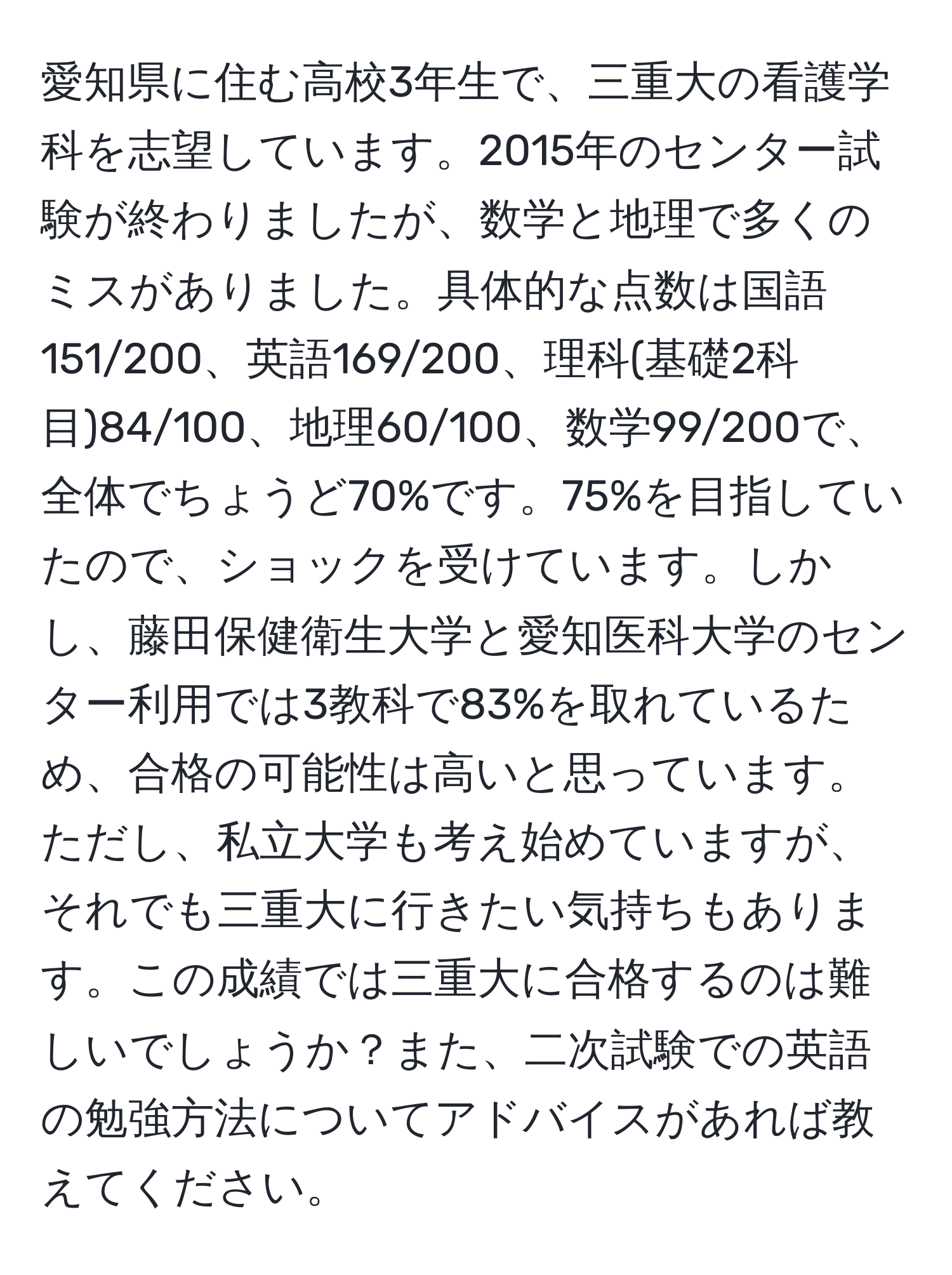 愛知県に住む高校3年生で、三重大の看護学科を志望しています。2015年のセンター試験が終わりましたが、数学と地理で多くのミスがありました。具体的な点数は国語151/200、英語169/200、理科(基礎2科目)84/100、地理60/100、数学99/200で、全体でちょうど70%です。75%を目指していたので、ショックを受けています。しかし、藤田保健衛生大学と愛知医科大学のセンター利用では3教科で83%を取れているため、合格の可能性は高いと思っています。ただし、私立大学も考え始めていますが、それでも三重大に行きたい気持ちもあります。この成績では三重大に合格するのは難しいでしょうか？また、二次試験での英語の勉強方法についてアドバイスがあれば教えてください。