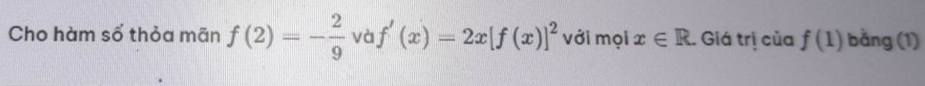 Cho hàm số thỏa mãn f(2)=- 2/9  và f'(x)=2x[f(x)]^2 với mọi x∈ R. Giá trị của f(1) bằng (1)