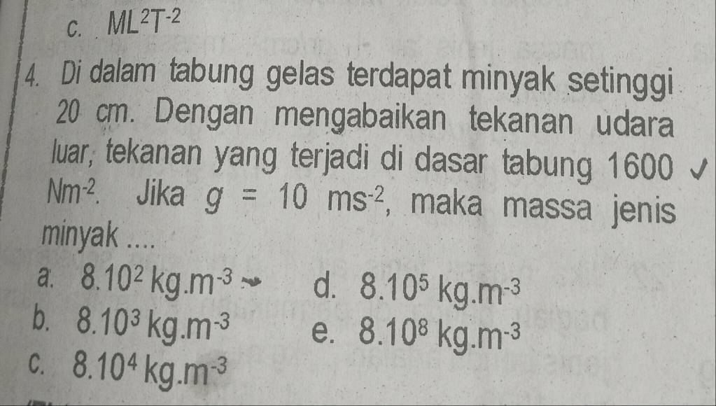 C. ML^2T^(-2)
4. Di dalam tabung gelas terdapat minyak setinggi
20 cm. Dengan mengabaikan tekanan udara
luar, tekanan yang terjadi di dasar tabung 1600 √
Nm^(-2) Jika g=10ms^(-2) ,maka massa jenis
minyak ....
a. 8.10^2kg.m^(-3) d. 8.10^5kg.m^(-3)
b. 8.10^3kg.m^(-3)
e. 8.10^8kg.m^(-3)
C. 8.10^4kg.m^(-3)