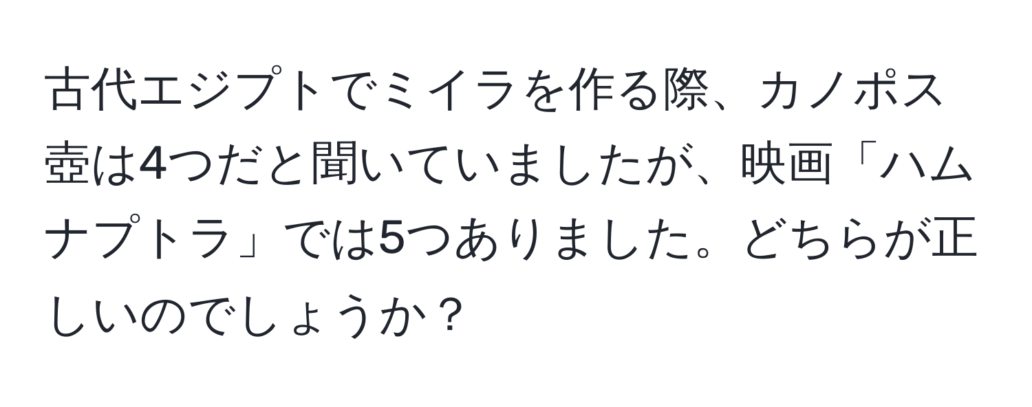 古代エジプトでミイラを作る際、カノポス壺は4つだと聞いていましたが、映画「ハムナプトラ」では5つありました。どちらが正しいのでしょうか？