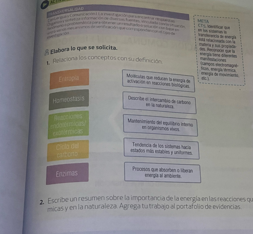 ACI
TRANSVERSALIDAD
Con Lengua y Comunicación I. La investigación para encontrar respuestas META
Organiza y sintetiza información de diversas fuentes, vinculada con la situación CT5. Identificar que
fenomeno o problemática para obtener un resultado o solución con base en en los sistemas la
investigación uno o varios mecanismos de verificación que correspondan con el tipo de translerencia de energía
está relacionada con la
Elabora lo que se solicita.
materia y sus propieda
des. Reconocer que la
energía tiene diferentes
1. Relaciona los conceptos con su definición.
manitestaciones
(campos electromagné-
ticos, energía térmica,
energía de movimiento,
Entropia
Moléculas que reducen la energía de etc.).
activación en reacciones biológicas.
Homeostasis
Describe el intercambio de carbono
en la naturaleza.
Reacciones
endotermicas
Mantenimiento del equilibrio interno
exotérmicas
en organismos vivos.
Ciclo del Tendencia de los sistemas hacia
carbono
estados más estables y uniformes.
Enzimas
Procesos que absorben o liberan
energía al ambiente.
2. Escribe un resumen sobre la importancia de la energía en las reacciones qu
micas y en la naturaleza. Agrega tu trabajo al portafolio de evidencias.