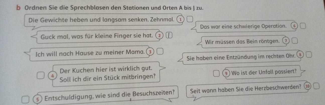 Ordnen Sie die Sprechblasen den Stationen und Orten A bis J zu. 
Die Gewichte heben und langsam senken. Zehnmal. (1 
Das war eine schwierige Operation. 6
Guck mal, was für kleine Finger sie hat. (② 
Wir müssen das Bein röntgen. 7 
Ich will nach Hause zu meiner Mama.(③ 
Sie haben eine Entzündung im rechten Ohr. 8
Der Kuchen hier ist wirklich gut. 
4 Soll ich dir ein Stück mitbringen? 9) Wo ist der Unfall passiert? 
s) Entschuldigung, wie sind die Besuchszeiten? Seit wann haben Sie die Herzbeschwerden? ⑩