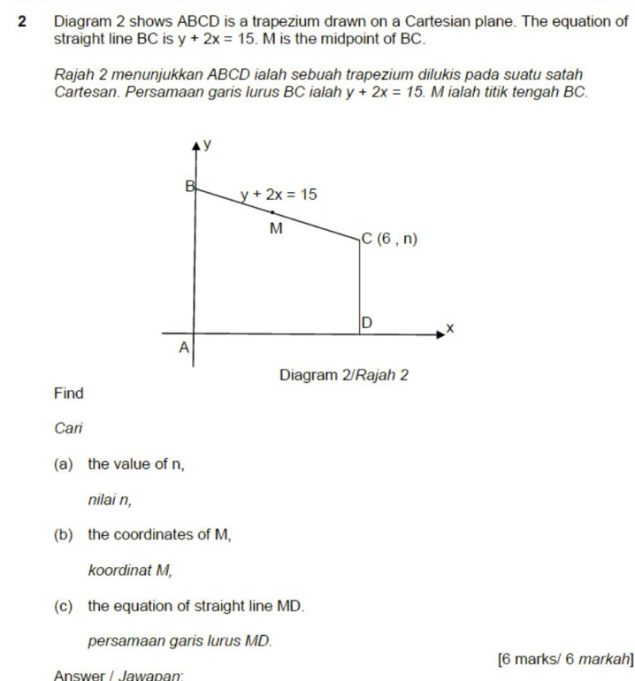 Diagram 2 shows ABCD is a trapezium drawn on a Cartesian plane. The equation of 
straight line BC is y+2x=15. M is the midpoint of BC. 
Rajah 2 menunjukkan ABCD ialah sebuah trapezium dilukis pada suatu satah 
Cartesan. Persamaan garis lurus BC ialah y+2x=15. M ialah titik tengah BC.
y
B y+2x=15
M
C(6,n)
D
A
Diagram 2/Rajah 2 
Find 
Cari 
(a) the value of n, 
nilai n, 
(b) the coordinates of M, 
koordinat M, 
(c) the equation of straight line MD. 
persamaan garis lurus MD. 
[6 marks/ 6 markah] 
Answer / Jawanan