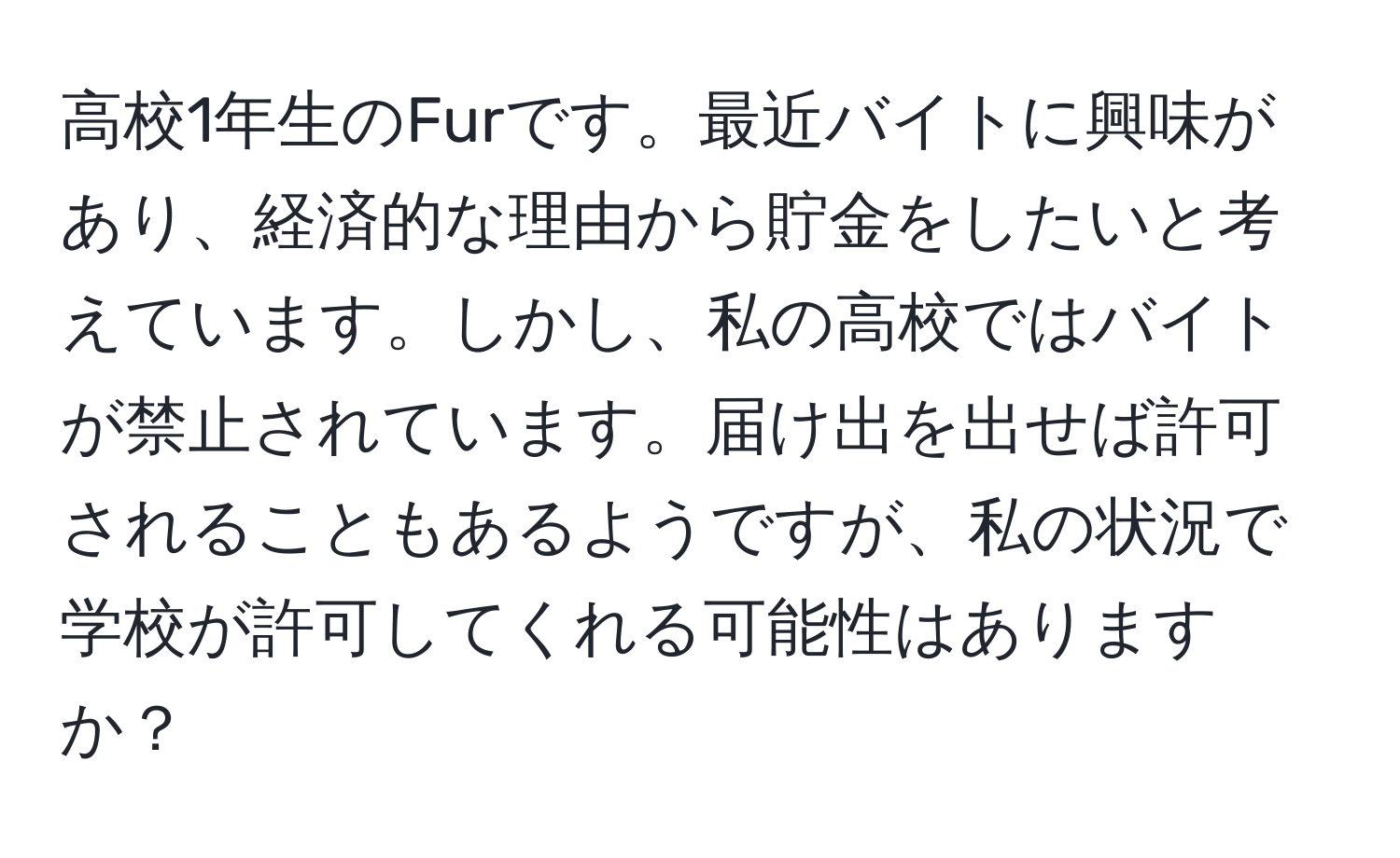 高校1年生のFurです。最近バイトに興味があり、経済的な理由から貯金をしたいと考えています。しかし、私の高校ではバイトが禁止されています。届け出を出せば許可されることもあるようですが、私の状況で学校が許可してくれる可能性はありますか？