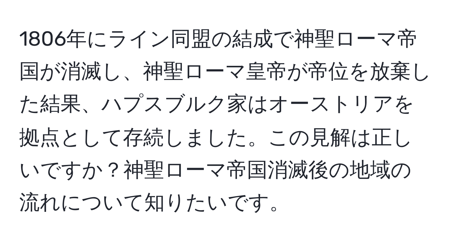 1806年にライン同盟の結成で神聖ローマ帝国が消滅し、神聖ローマ皇帝が帝位を放棄した結果、ハプスブルク家はオーストリアを拠点として存続しました。この見解は正しいですか？神聖ローマ帝国消滅後の地域の流れについて知りたいです。