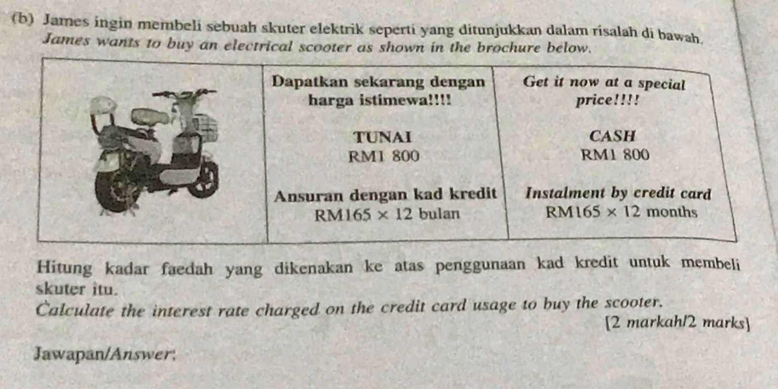 James ingin membeli sebuah skuter elektrik seperti yang ditunjukkan dalam risalah di bawah.
James wants to buy an electrical scooter as shown in the brochure below.
Hitung kadar faedah yang dikenakan ke atas penggunaan kad kredit untuk membeli
skuter itu.
Calculate the interest rate charged on the credit card usage to buy the scooter.
[2 markah/2 marks]
Jawapan/Answer;