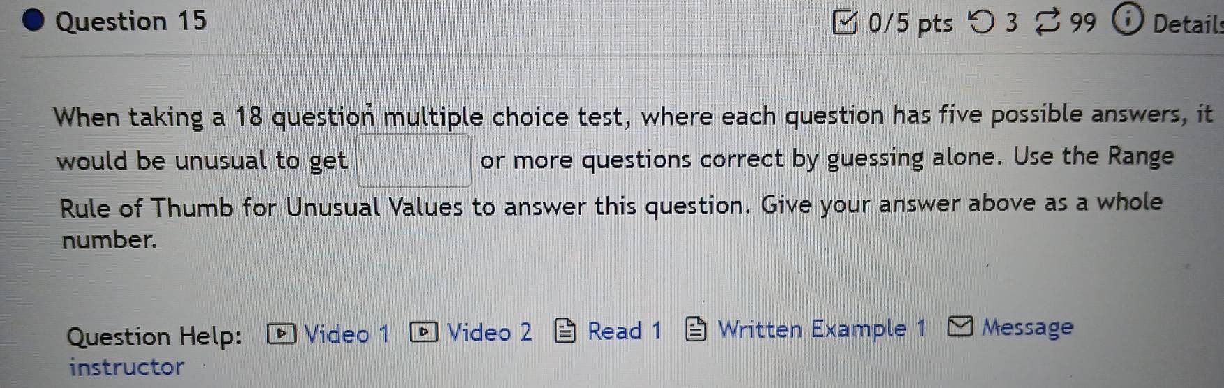 つ 3 ♂99 Detail: 
When taking a 18 question multiple choice test, where each question has five possible answers, it 
would be unusual to get. or more questions correct by guessing alone. Use the Range 
Rule of Thumb for Unusual Values to answer this question. Give your answer above as a whole 
number. 
Question Help: ▶ Video 1 D Video 2 Read 1 Written Example 1 Message 
instructor